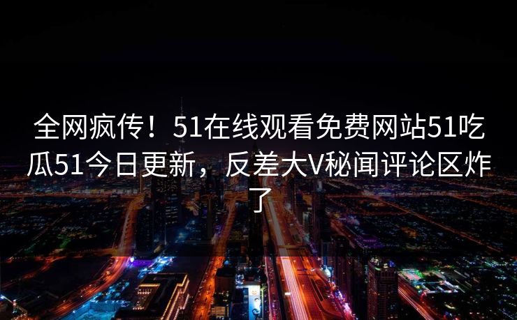 全网疯传！51在线观看免费网站51吃瓜51今日更新，反差大V秘闻评论区炸了