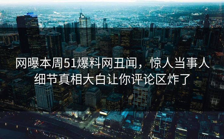 网曝本周51爆料网丑闻，惊人当事人细节真相大白让你评论区炸了