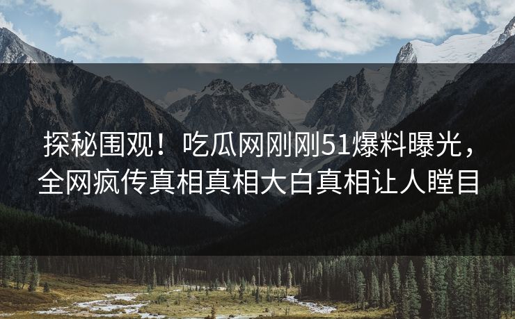 探秘围观！吃瓜网刚刚51爆料曝光，全网疯传真相真相大白真相让人瞠目