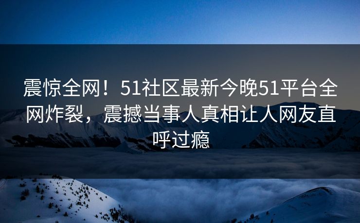 震惊全网！51社区最新今晚51平台全网炸裂，震撼当事人真相让人网友直呼过瘾