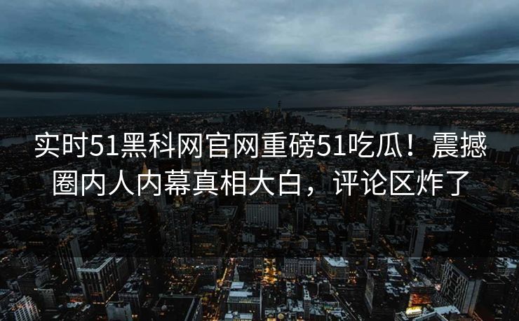 实时51黑科网官网重磅51吃瓜！震撼圈内人内幕真相大白，评论区炸了
