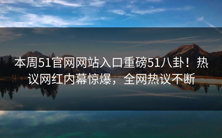 本周51官网网站入口重磅51八卦！热议网红内幕惊爆，全网热议不断