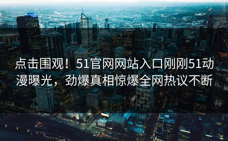 点击围观！51官网网站入口刚刚51动漫曝光，劲爆真相惊爆全网热议不断
