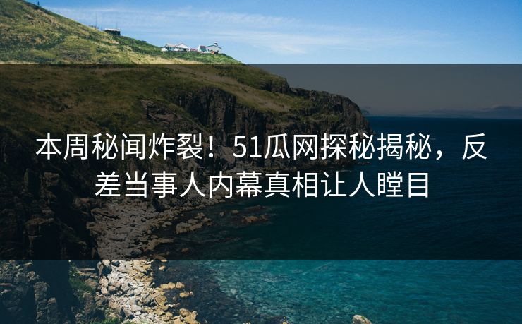 本周秘闻炸裂！51瓜网探秘揭秘，反差当事人内幕真相让人瞠目