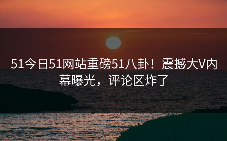 51今日51网站重磅51八卦！震撼大V内幕曝光，评论区炸了