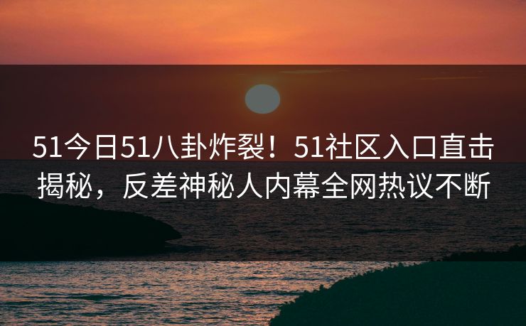 51今日51八卦炸裂！51社区入口直击揭秘，反差神秘人内幕全网热议不断