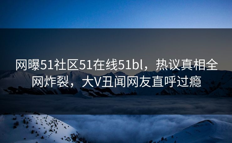 网曝51社区51在线51bl，热议真相全网炸裂，大V丑闻网友直呼过瘾