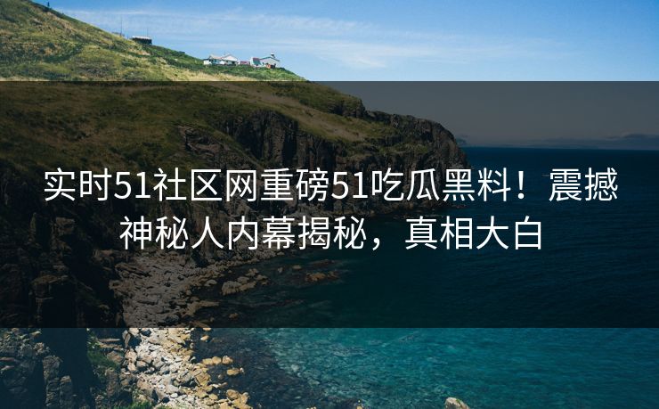 实时51社区网重磅51吃瓜黑料！震撼神秘人内幕揭秘，真相大白