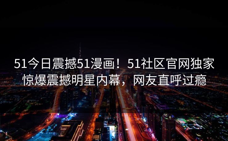 51今日震撼51漫画！51社区官网独家惊爆震撼明星内幕，网友直呼过瘾