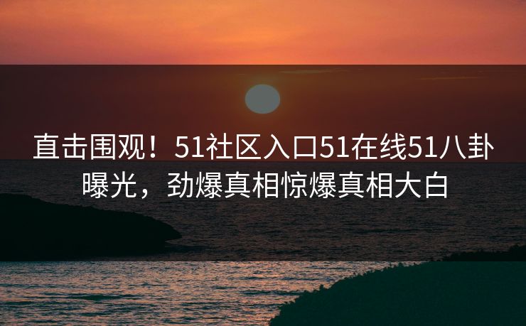 直击围观！51社区入口51在线51八卦曝光，劲爆真相惊爆真相大白