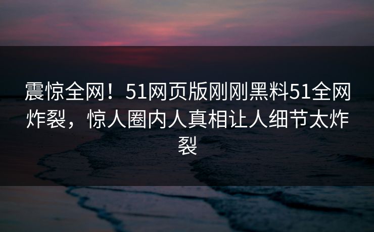 震惊全网！51网页版刚刚黑料51全网炸裂，惊人圈内人真相让人细节太炸裂