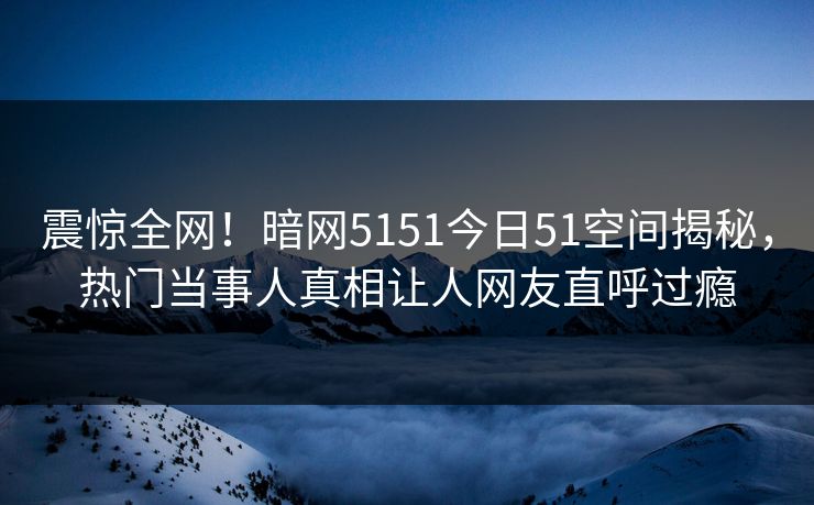 震惊全网！暗网5151今日51空间揭秘，热门当事人真相让人网友直呼过瘾