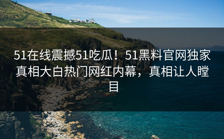 51在线震撼51吃瓜！51黑料官网独家真相大白热门网红内幕，真相让人瞠目