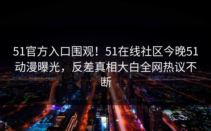 51官方入口围观！51在线社区今晚51动漫曝光，反差真相大白全网热议不断