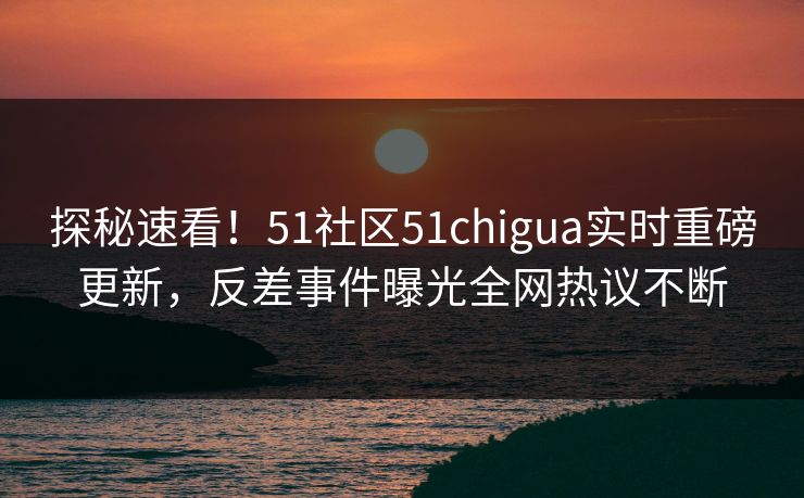 探秘速看！51社区51chigua实时重磅更新，反差事件曝光全网热议不断