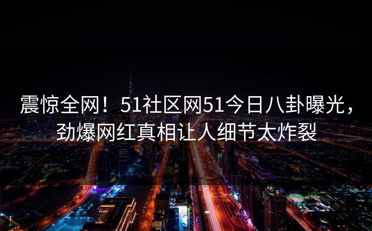 震惊全网！51社区网51今日八卦曝光，劲爆网红真相让人细节太炸裂