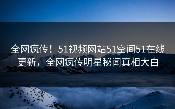 全网疯传！51视频网站51空间51在线更新，全网疯传明星秘闻真相大白