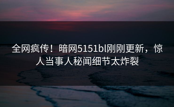 全网疯传！暗网5151bl刚刚更新，惊人当事人秘闻细节太炸裂