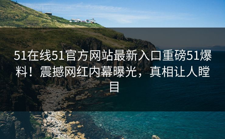 51在线51官方网站最新入口重磅51爆料！震撼网红内幕曝光，真相让人瞠目