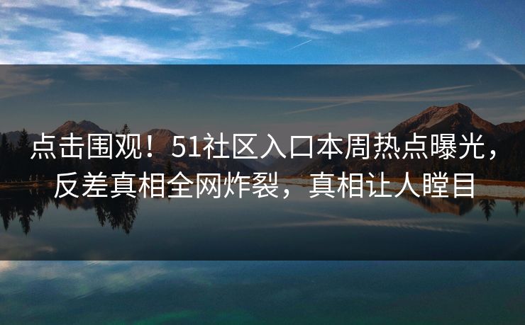 点击围观！51社区入口本周热点曝光，反差真相全网炸裂，真相让人瞠目