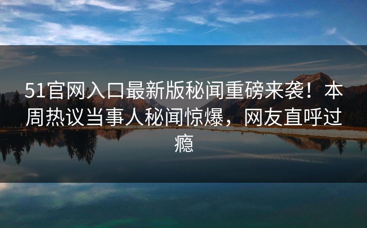 51官网入口最新版秘闻重磅来袭！本周热议当事人秘闻惊爆，网友直呼过瘾