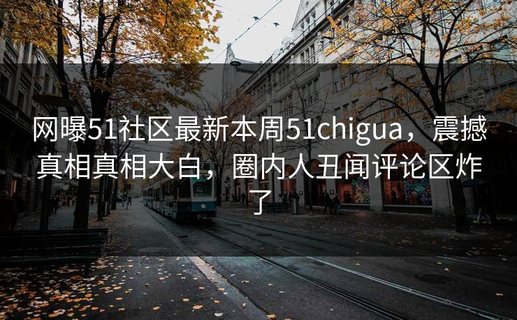 网曝51社区最新本周51chigua，震撼真相真相大白，圈内人丑闻评论区炸了