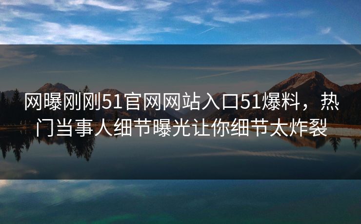网曝刚刚51官网网站入口51爆料，热门当事人细节曝光让你细节太炸裂