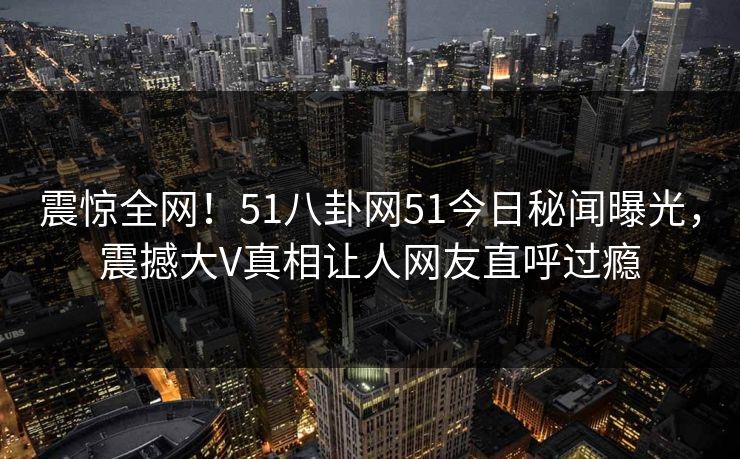 震惊全网！51八卦网51今日秘闻曝光，震撼大V真相让人网友直呼过瘾