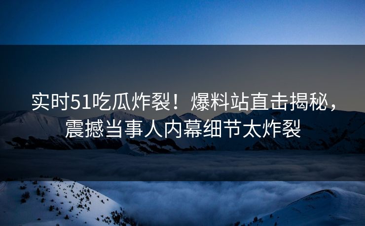 实时51吃瓜炸裂！爆料站直击揭秘，震撼当事人内幕细节太炸裂