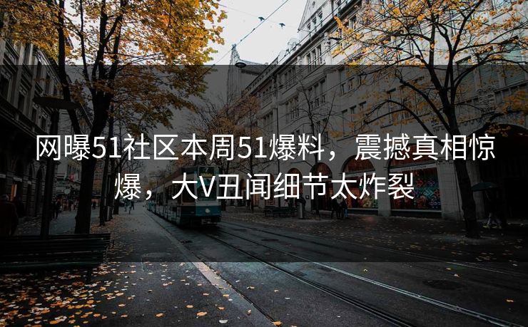 网曝51社区本周51爆料，震撼真相惊爆，大V丑闻细节太炸裂
