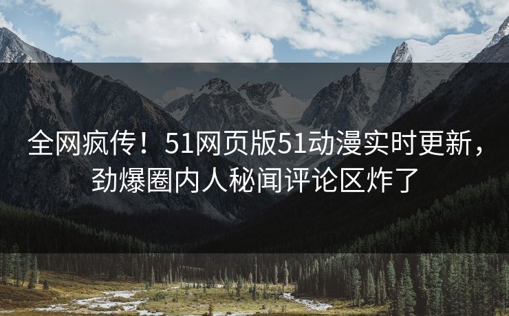 全网疯传！51网页版51动漫实时更新，劲爆圈内人秘闻评论区炸了