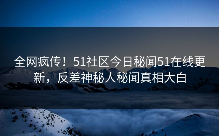 全网疯传！51社区今日秘闻51在线更新，反差神秘人秘闻真相大白