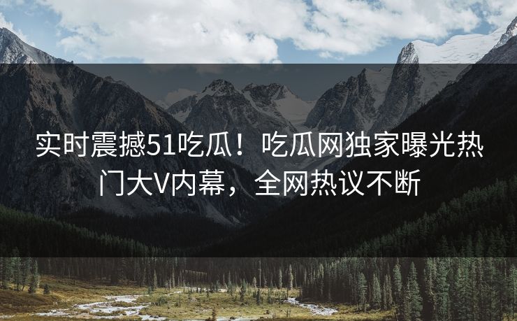 实时震撼51吃瓜！吃瓜网独家曝光热门大V内幕，全网热议不断