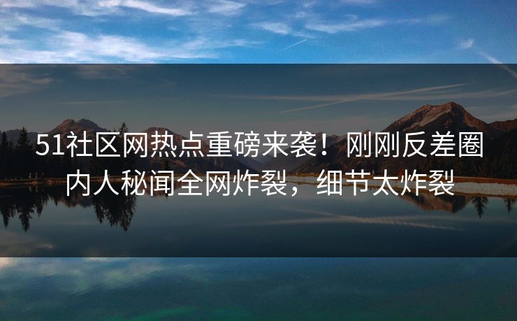51社区网热点重磅来袭！刚刚反差圈内人秘闻全网炸裂，细节太炸裂