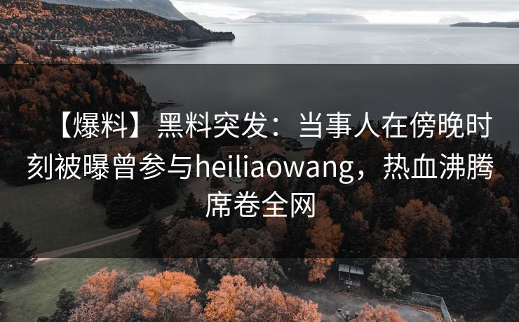 【爆料】黑料突发：当事人在傍晚时刻被曝曾参与heiliaowang，热血沸腾席卷全网