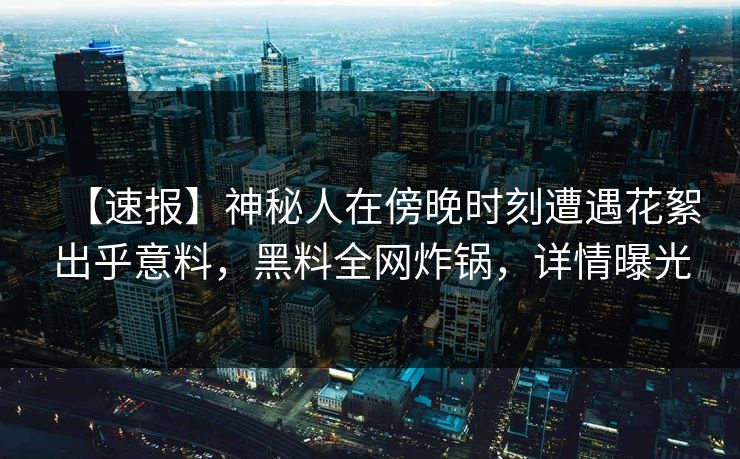 【速报】神秘人在傍晚时刻遭遇花絮出乎意料，黑料全网炸锅，详情曝光
