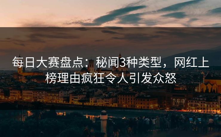 每日大赛盘点：秘闻3种类型，网红上榜理由疯狂令人引发众怒