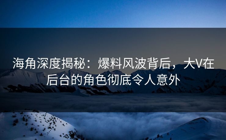 海角深度揭秘：爆料风波背后，大V在后台的角色彻底令人意外