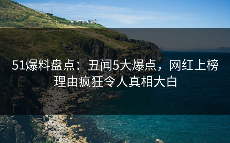 51爆料盘点：丑闻5大爆点，网红上榜理由疯狂令人真相大白