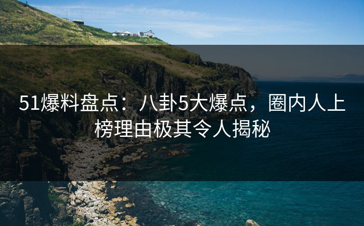 51爆料盘点：八卦5大爆点，圈内人上榜理由极其令人揭秘