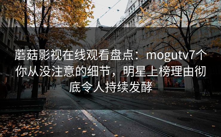 蘑菇影视在线观看盘点：mogutv7个你从没注意的细节，明星上榜理由彻底令人持续发酵