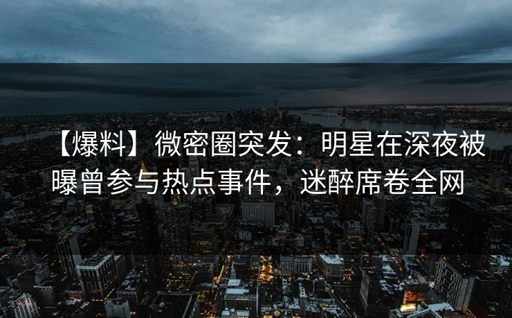 【爆料】微密圈突发：明星在深夜被曝曾参与热点事件，迷醉席卷全网