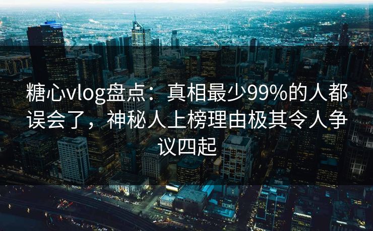 糖心vlog盘点：真相最少99%的人都误会了，神秘人上榜理由极其令人争议四起