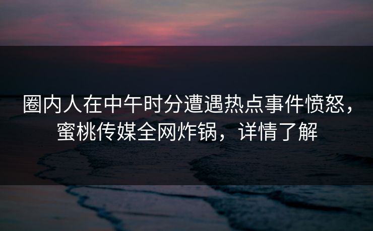 圈内人在中午时分遭遇热点事件愤怒，蜜桃传媒全网炸锅，详情了解