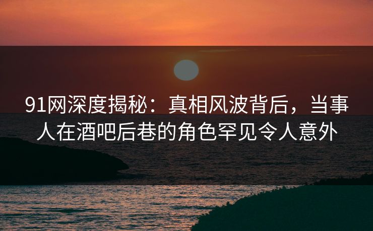91网深度揭秘：真相风波背后，当事人在酒吧后巷的角色罕见令人意外