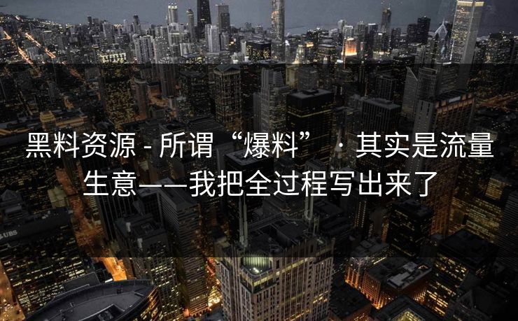 黑料资源 - 所谓“爆料” · 其实是流量生意——我把全过程写出来了