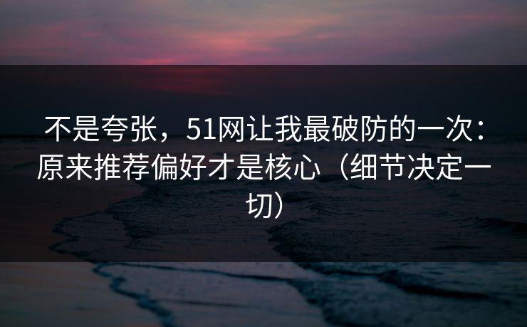 不是夸张,51网让我最破防的一次:原来推荐偏好才是核心(细节决定一切) 不是夸张,51网让我最破防的一次:原来推荐偏好才是核心(细节决定一切)