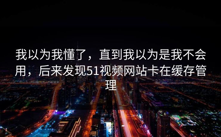 我以为我懂了,直到我以为是我不会用,后来发现51视频网站卡在缓存管理 我以为我懂了,直到我以为是我不会用,后来发现51视频网站卡在缓存管理