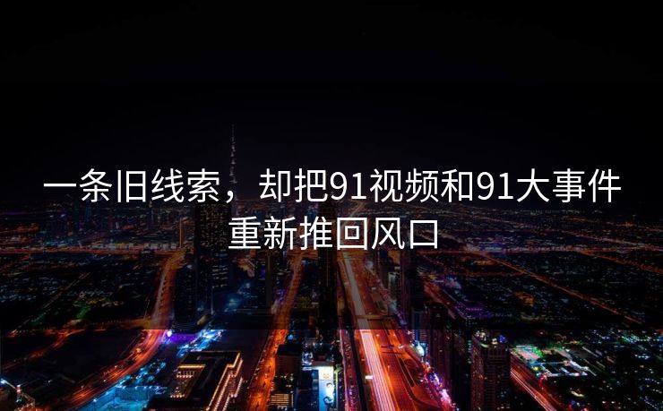一条旧线索，却把91视频和91大事件重新推回风口